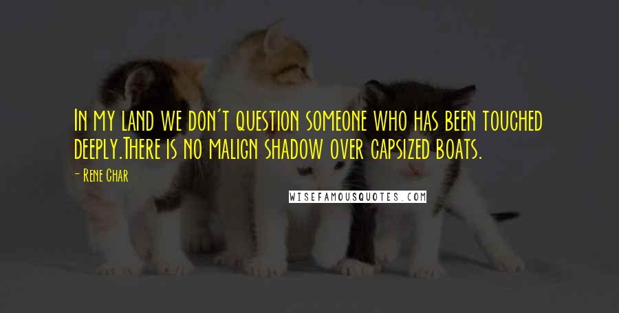 Rene Char Quotes: In my land we don't question someone who has been touched deeply.There is no malign shadow over capsized boats.