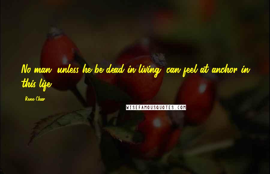 Rene Char Quotes: No man, unless he be dead in living, can feel at anchor in this life.