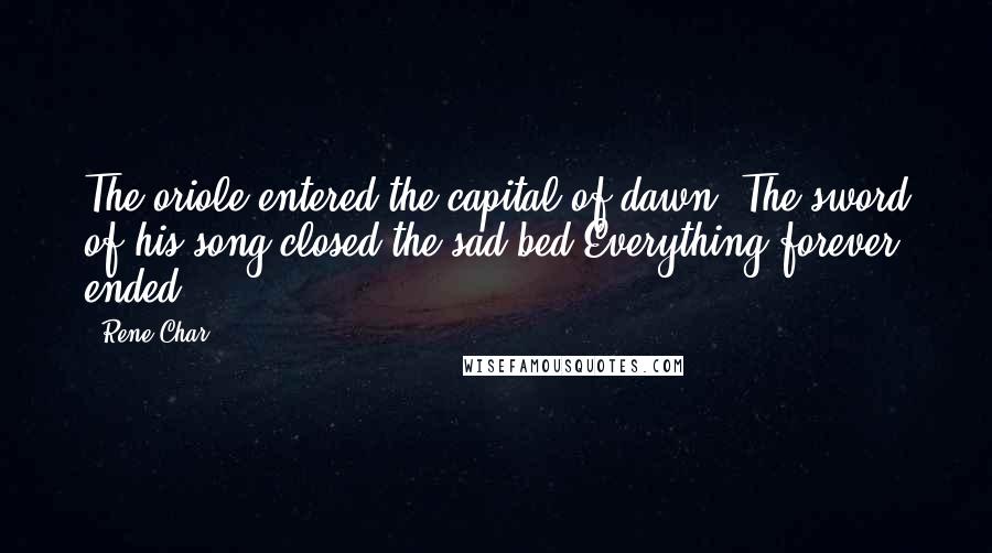 Rene Char Quotes: The oriole entered the capital of dawn. The sword of his song closed the sad bed.Everything forever ended.