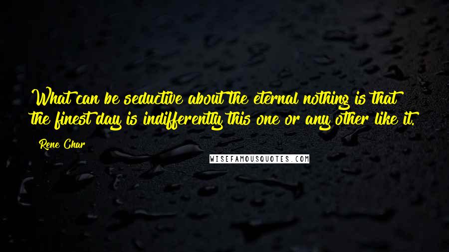 Rene Char Quotes: What can be seductive about the eternal nothing is that the finest day is indifferently this one or any other like it.