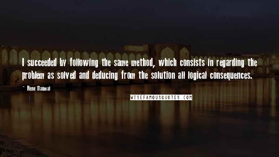 Rene Daumal Quotes: I succeeded by following the same method, which consists in regarding the problem as solved and deducing from the solution all logical consequences.