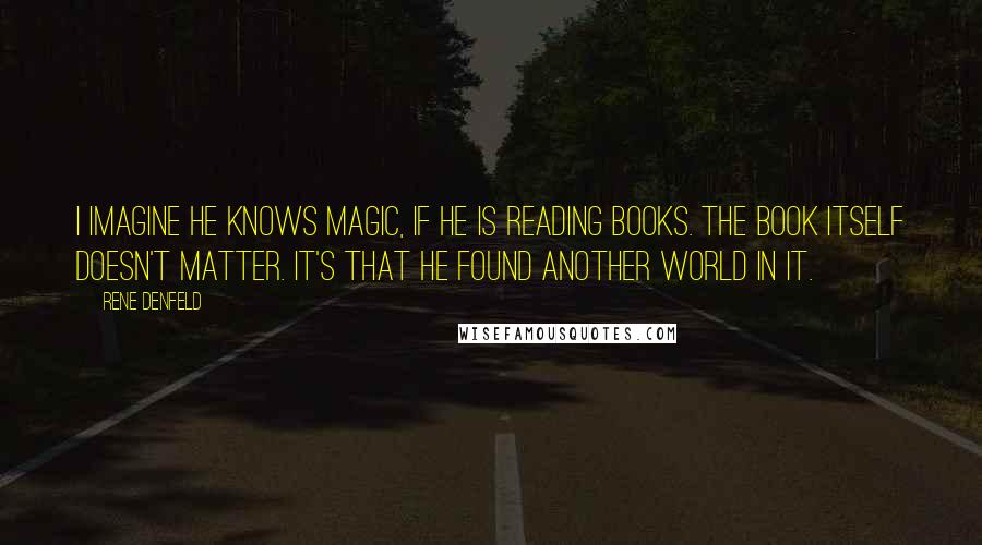 Rene Denfeld Quotes: I imagine he knows magic, if he is reading books. The book itself doesn't matter. It's that he found another world in it.