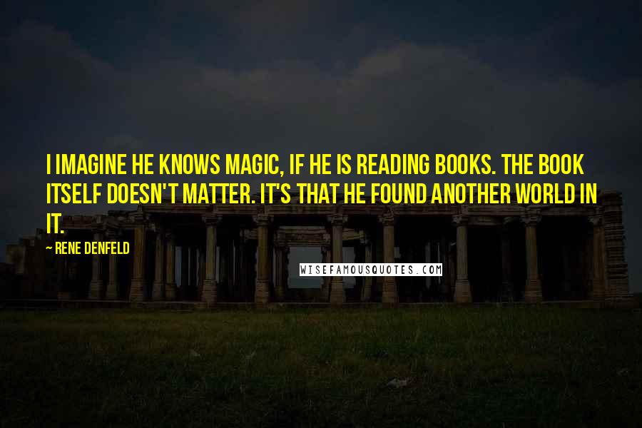 Rene Denfeld Quotes: I imagine he knows magic, if he is reading books. The book itself doesn't matter. It's that he found another world in it.