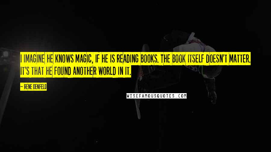 Rene Denfeld Quotes: I imagine he knows magic, if he is reading books. The book itself doesn't matter. It's that he found another world in it.