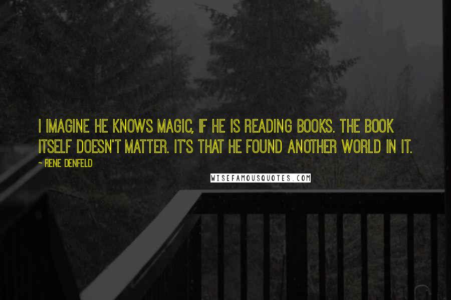 Rene Denfeld Quotes: I imagine he knows magic, if he is reading books. The book itself doesn't matter. It's that he found another world in it.