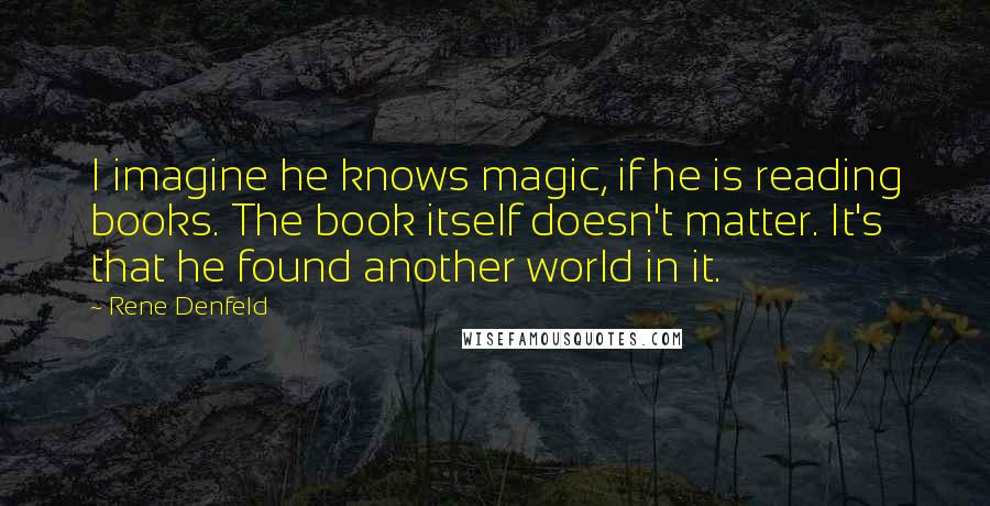 Rene Denfeld Quotes: I imagine he knows magic, if he is reading books. The book itself doesn't matter. It's that he found another world in it.