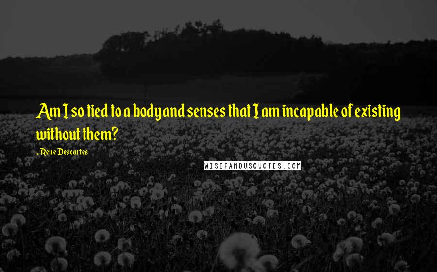Rene Descartes Quotes: Am I so tied to a body and senses that I am incapable of existing without them?