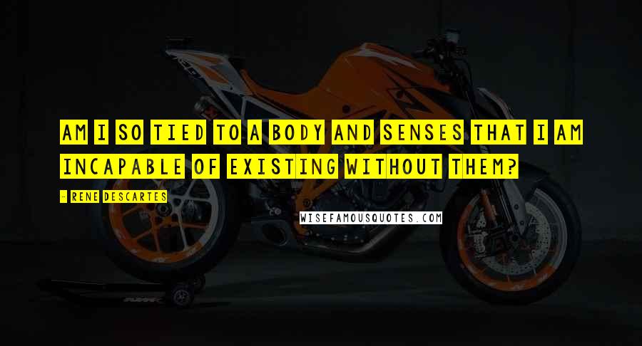 Rene Descartes Quotes: Am I so tied to a body and senses that I am incapable of existing without them?