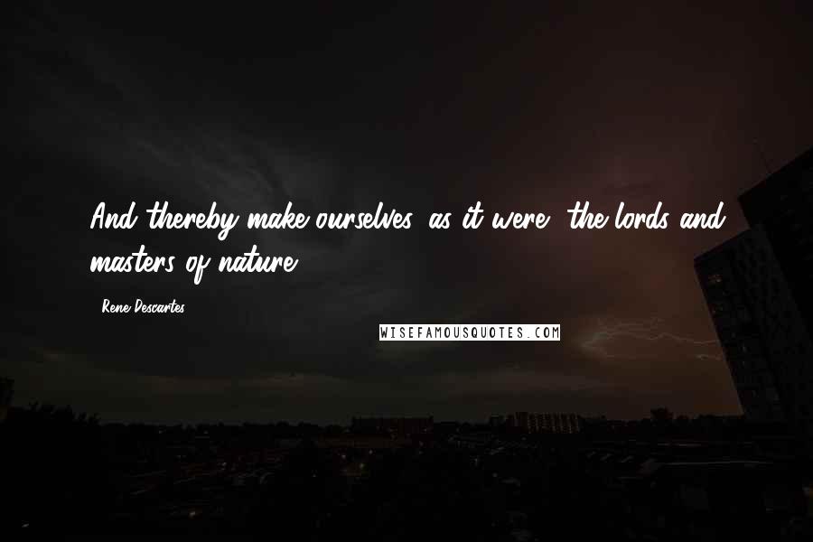 Rene Descartes Quotes: And thereby make ourselves, as it were, the lords and masters of nature.
