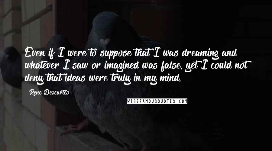 Rene Descartes Quotes: Even if I were to suppose that I was dreaming and whatever I saw or imagined was false, yet I could not deny that ideas were truly in my mind.
