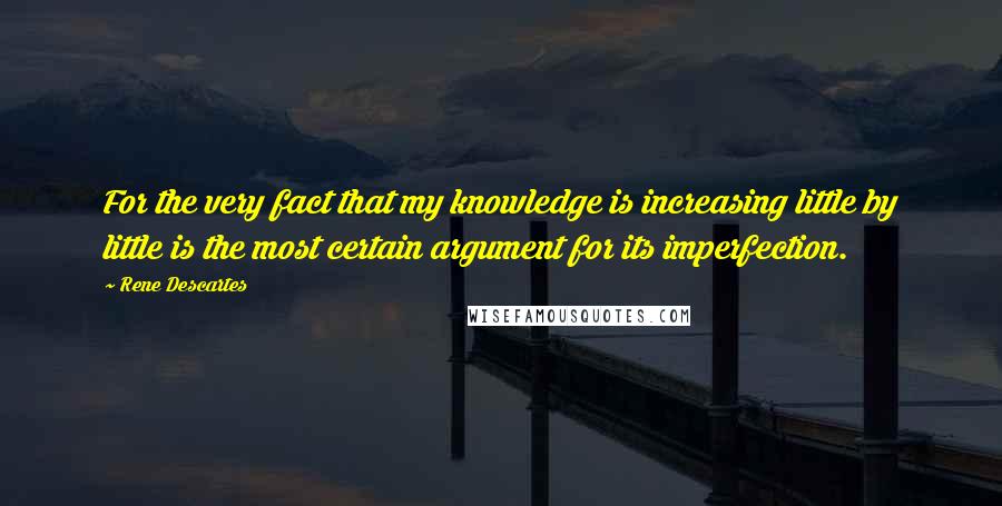 Rene Descartes Quotes: For the very fact that my knowledge is increasing little by little is the most certain argument for its imperfection.