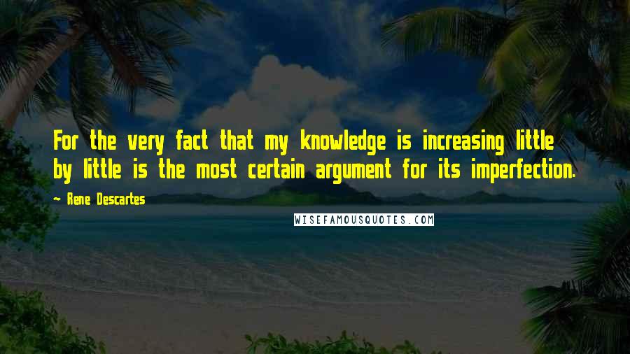 Rene Descartes Quotes: For the very fact that my knowledge is increasing little by little is the most certain argument for its imperfection.