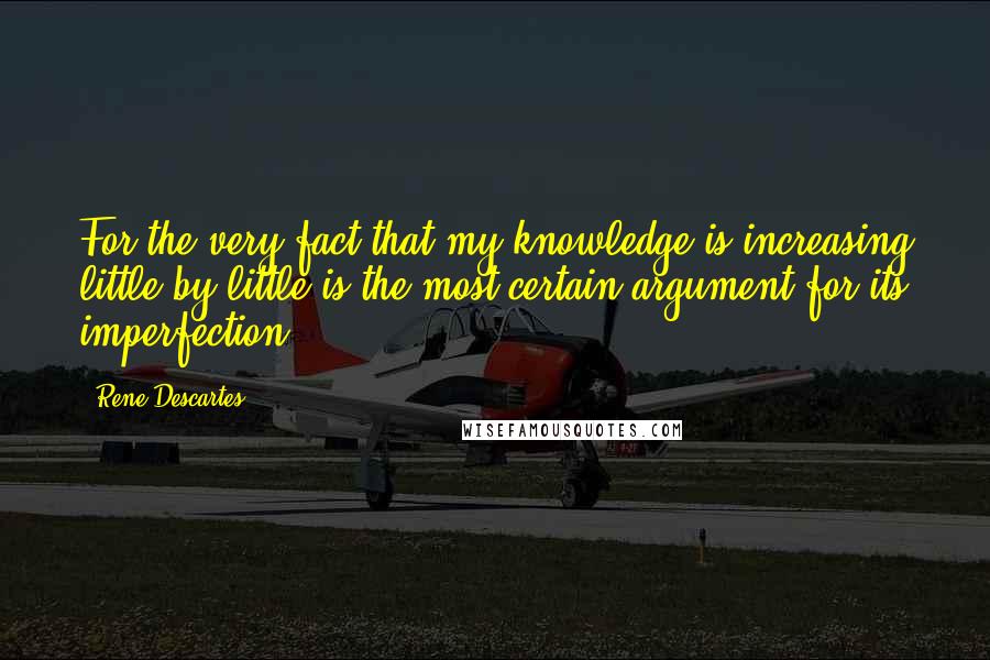 Rene Descartes Quotes: For the very fact that my knowledge is increasing little by little is the most certain argument for its imperfection.