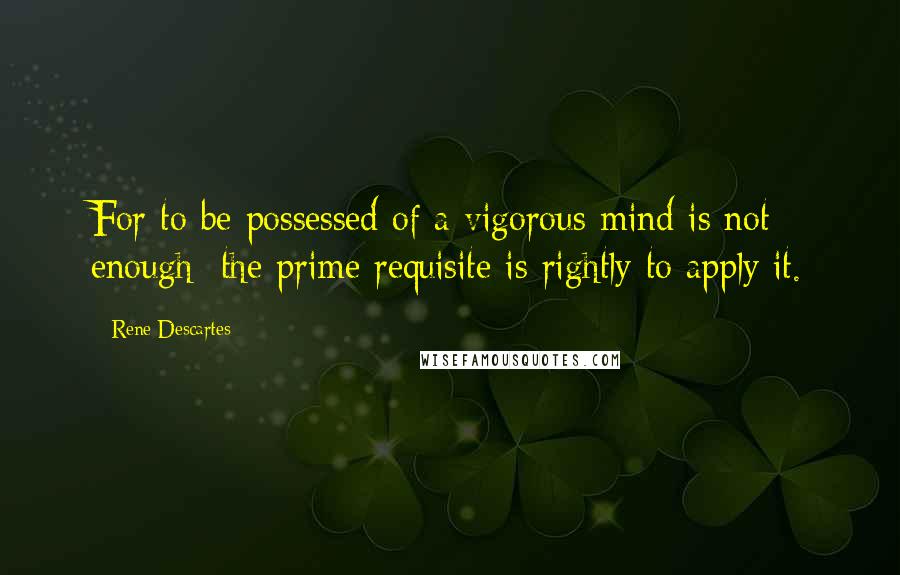 Rene Descartes Quotes: For to be possessed of a vigorous mind is not enough; the prime requisite is rightly to apply it.