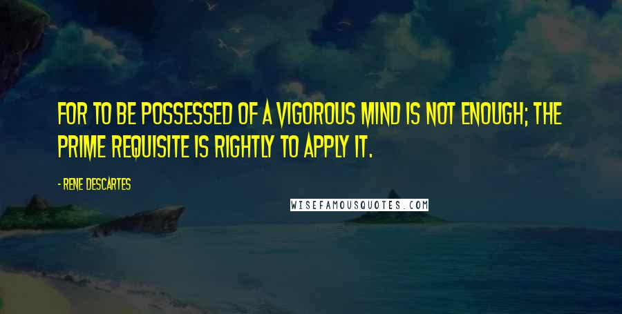 Rene Descartes Quotes: For to be possessed of a vigorous mind is not enough; the prime requisite is rightly to apply it.