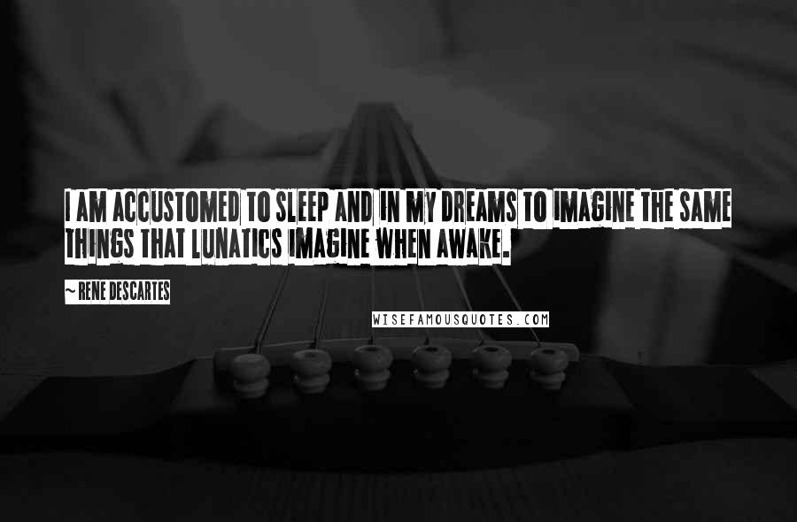 Rene Descartes Quotes: I am accustomed to sleep and in my dreams to imagine the same things that lunatics imagine when awake.