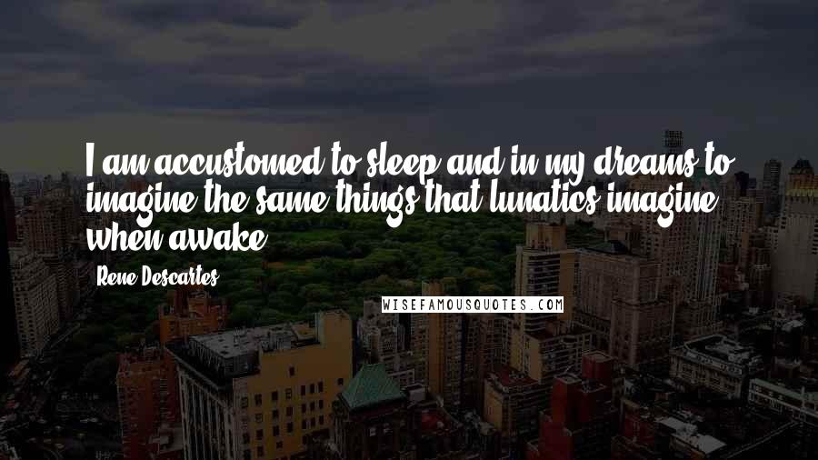 Rene Descartes Quotes: I am accustomed to sleep and in my dreams to imagine the same things that lunatics imagine when awake.