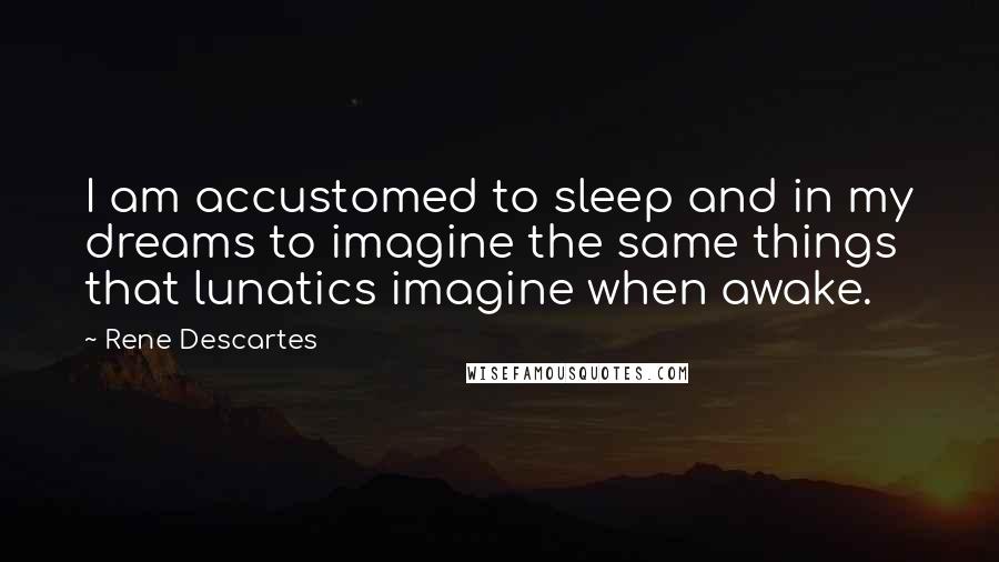 Rene Descartes Quotes: I am accustomed to sleep and in my dreams to imagine the same things that lunatics imagine when awake.