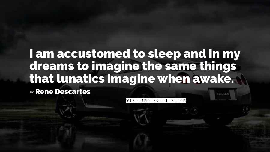 Rene Descartes Quotes: I am accustomed to sleep and in my dreams to imagine the same things that lunatics imagine when awake.