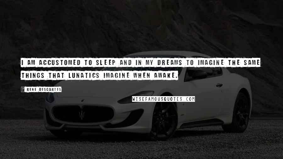 Rene Descartes Quotes: I am accustomed to sleep and in my dreams to imagine the same things that lunatics imagine when awake.