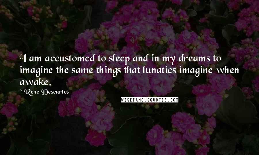 Rene Descartes Quotes: I am accustomed to sleep and in my dreams to imagine the same things that lunatics imagine when awake.