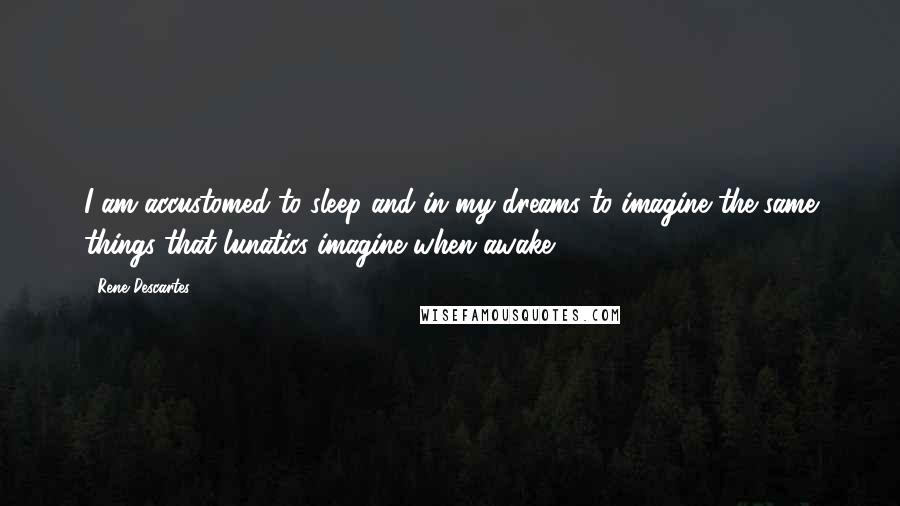 Rene Descartes Quotes: I am accustomed to sleep and in my dreams to imagine the same things that lunatics imagine when awake.