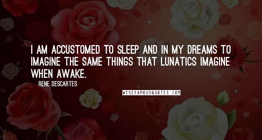 Rene Descartes Quotes: I am accustomed to sleep and in my dreams to imagine the same things that lunatics imagine when awake.