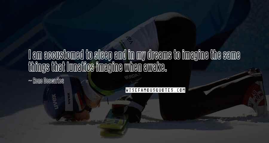 Rene Descartes Quotes: I am accustomed to sleep and in my dreams to imagine the same things that lunatics imagine when awake.