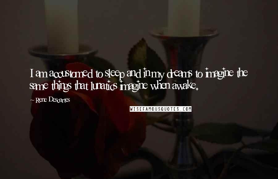 Rene Descartes Quotes: I am accustomed to sleep and in my dreams to imagine the same things that lunatics imagine when awake.