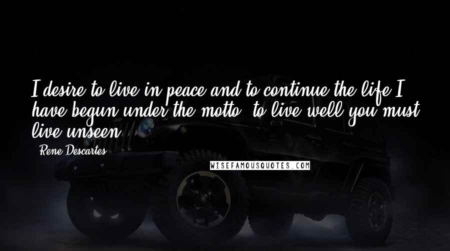 Rene Descartes Quotes: I desire to live in peace and to continue the life I have begun under the motto 'to live well you must live unseen