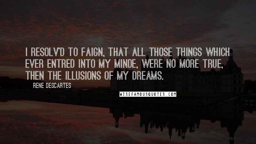 Rene Descartes Quotes: I resolv'd to faign, that all those things which ever entred into my Minde, were no more true, then the illusions of my dreams.