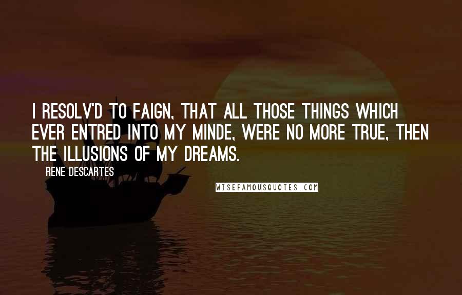 Rene Descartes Quotes: I resolv'd to faign, that all those things which ever entred into my Minde, were no more true, then the illusions of my dreams.