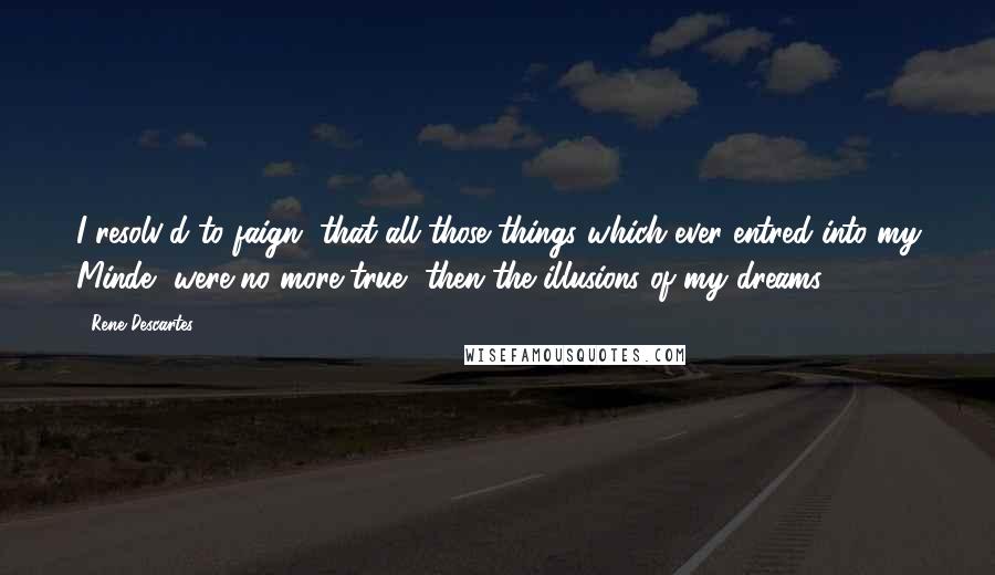 Rene Descartes Quotes: I resolv'd to faign, that all those things which ever entred into my Minde, were no more true, then the illusions of my dreams.