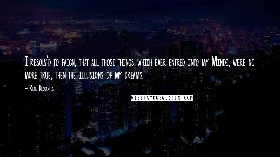 Rene Descartes Quotes: I resolv'd to faign, that all those things which ever entred into my Minde, were no more true, then the illusions of my dreams.