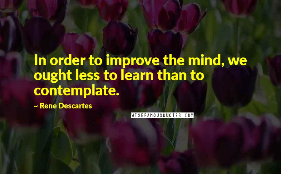 Rene Descartes Quotes: In order to improve the mind, we ought less to learn than to contemplate.