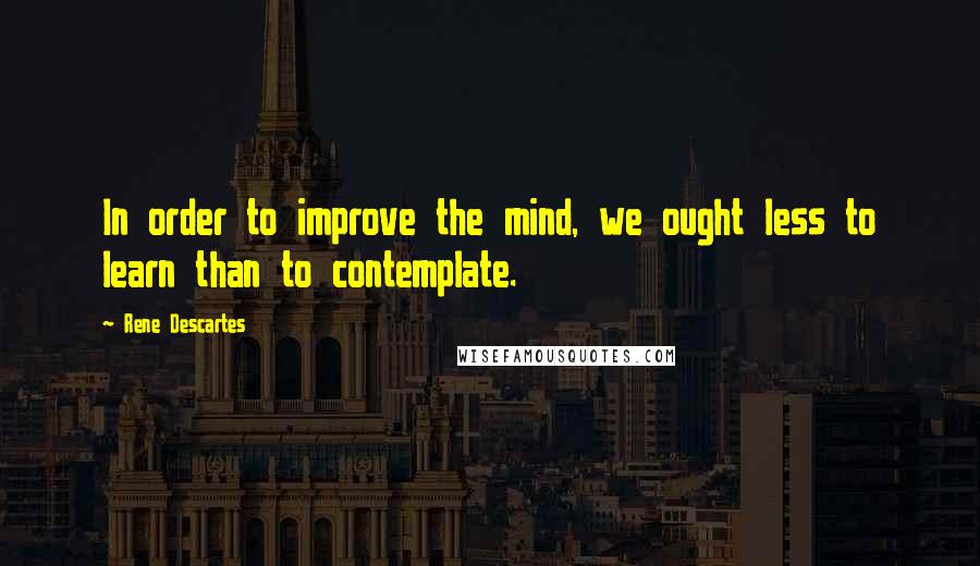 Rene Descartes Quotes: In order to improve the mind, we ought less to learn than to contemplate.