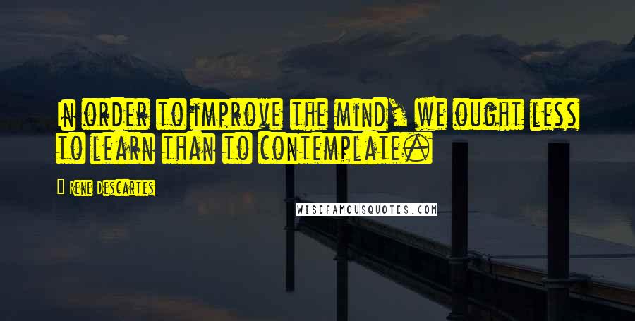 Rene Descartes Quotes: In order to improve the mind, we ought less to learn than to contemplate.