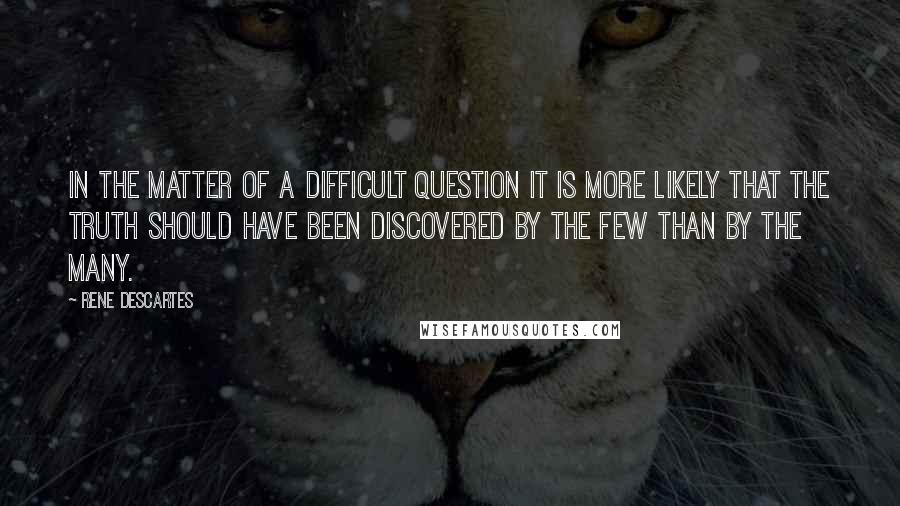 Rene Descartes Quotes: In the matter of a difficult question it is more likely that the truth should have been discovered by the few than by the many.