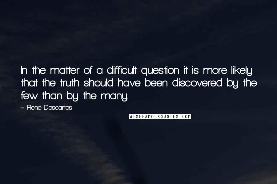 Rene Descartes Quotes: In the matter of a difficult question it is more likely that the truth should have been discovered by the few than by the many.