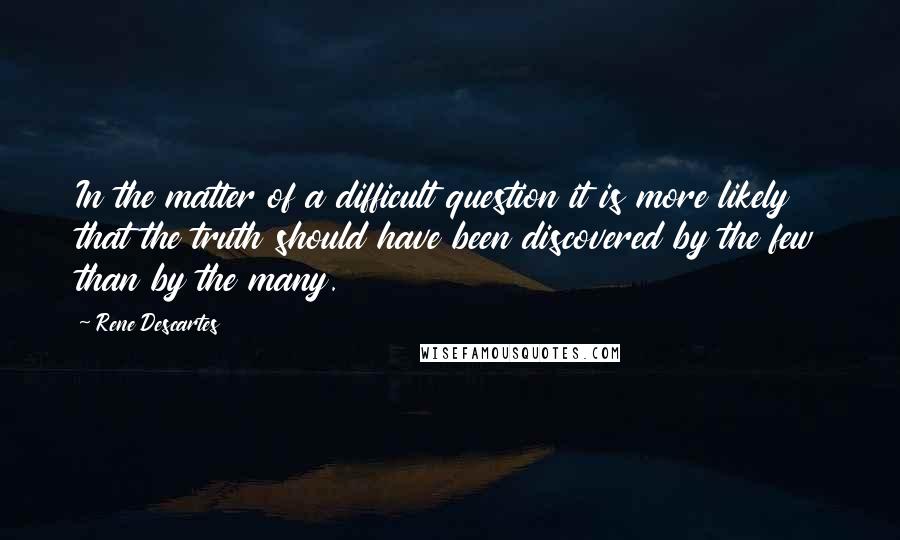 Rene Descartes Quotes: In the matter of a difficult question it is more likely that the truth should have been discovered by the few than by the many.