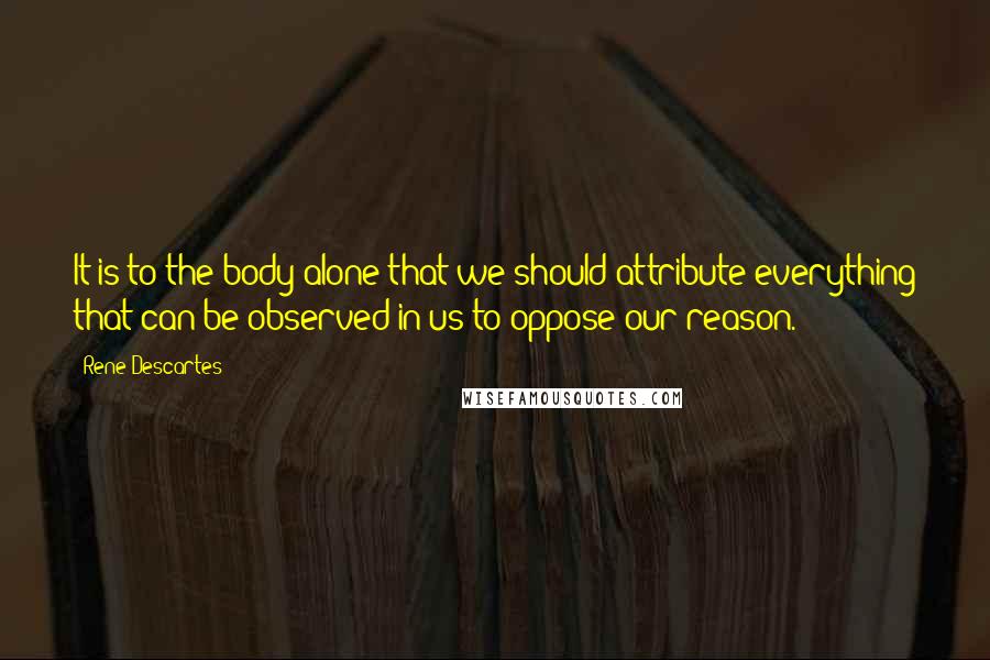 Rene Descartes Quotes: It is to the body alone that we should attribute everything that can be observed in us to oppose our reason.