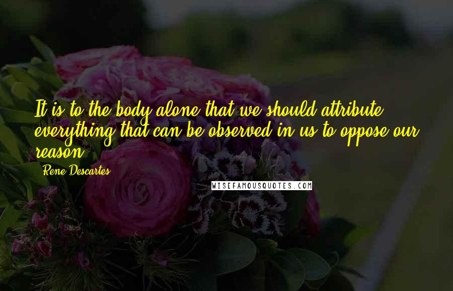 Rene Descartes Quotes: It is to the body alone that we should attribute everything that can be observed in us to oppose our reason.