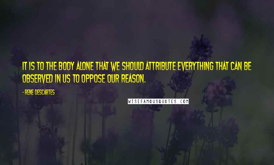 Rene Descartes Quotes: It is to the body alone that we should attribute everything that can be observed in us to oppose our reason.