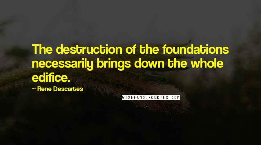 Rene Descartes Quotes: The destruction of the foundations necessarily brings down the whole edifice.