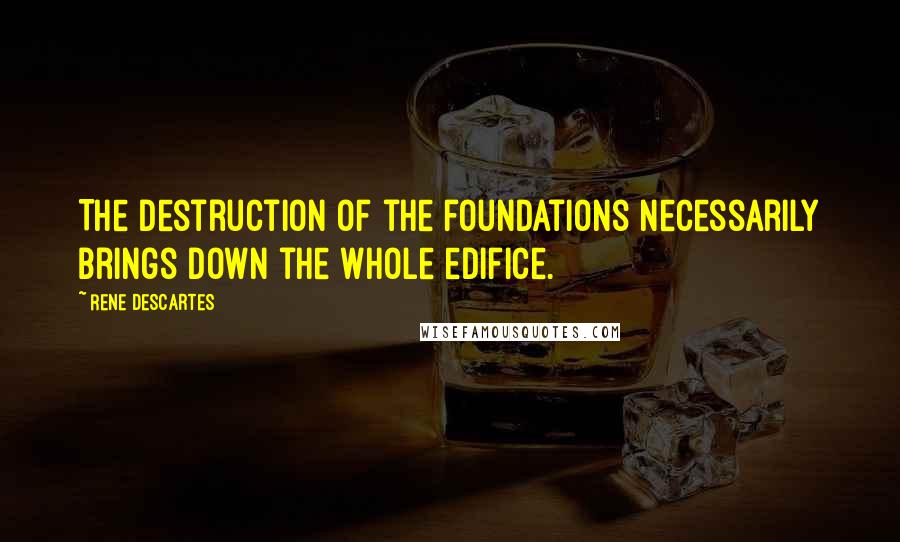Rene Descartes Quotes: The destruction of the foundations necessarily brings down the whole edifice.