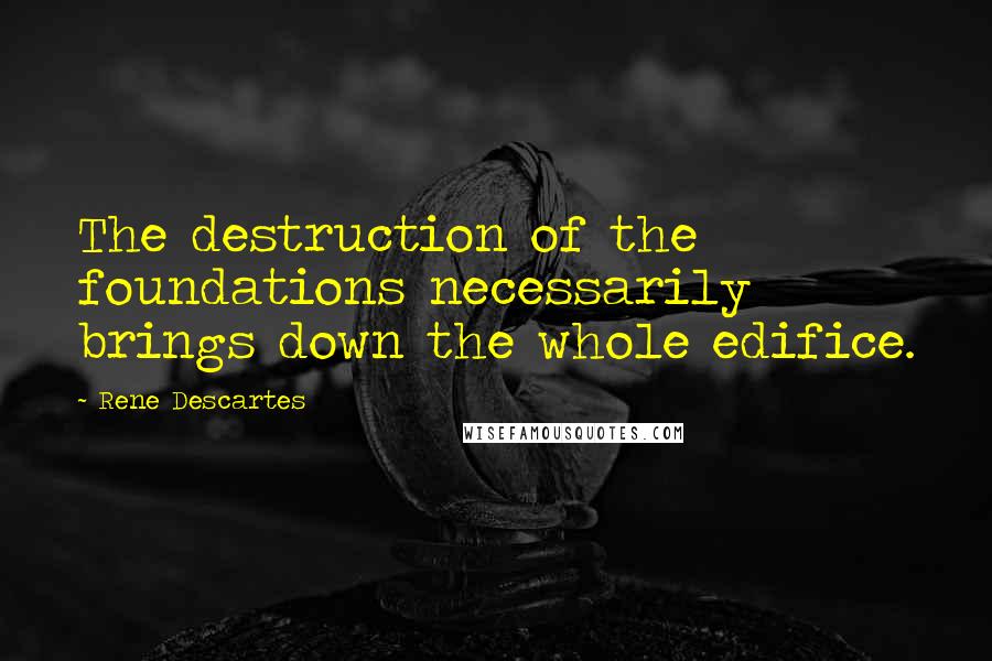 Rene Descartes Quotes: The destruction of the foundations necessarily brings down the whole edifice.