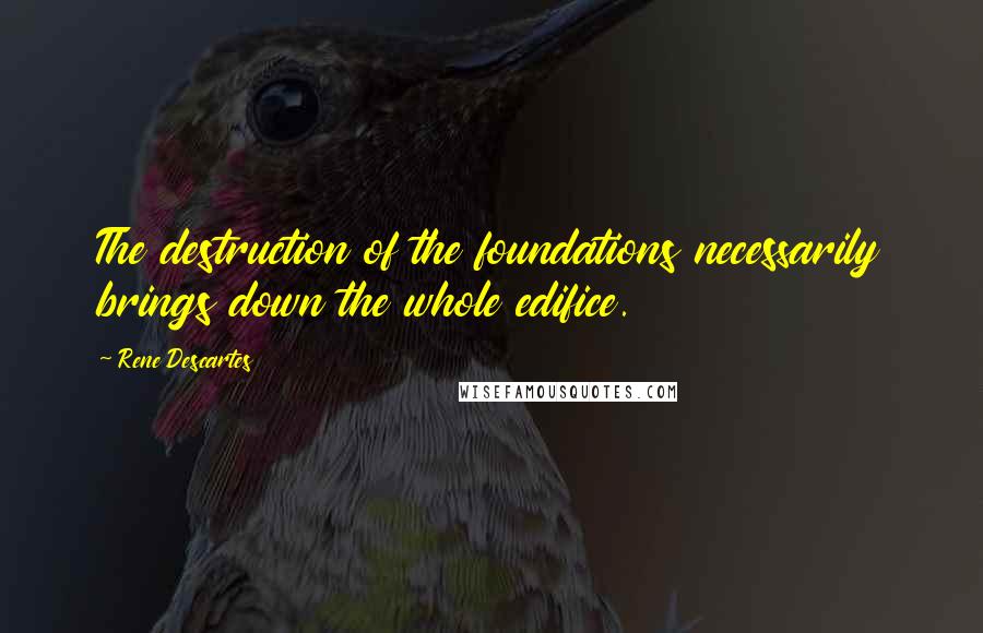 Rene Descartes Quotes: The destruction of the foundations necessarily brings down the whole edifice.