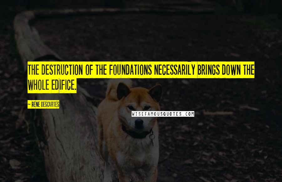 Rene Descartes Quotes: The destruction of the foundations necessarily brings down the whole edifice.