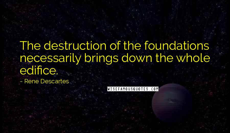 Rene Descartes Quotes: The destruction of the foundations necessarily brings down the whole edifice.