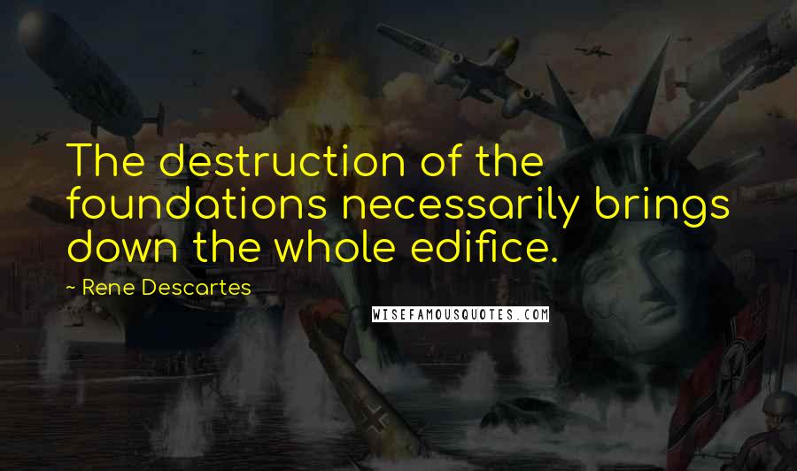 Rene Descartes Quotes: The destruction of the foundations necessarily brings down the whole edifice.